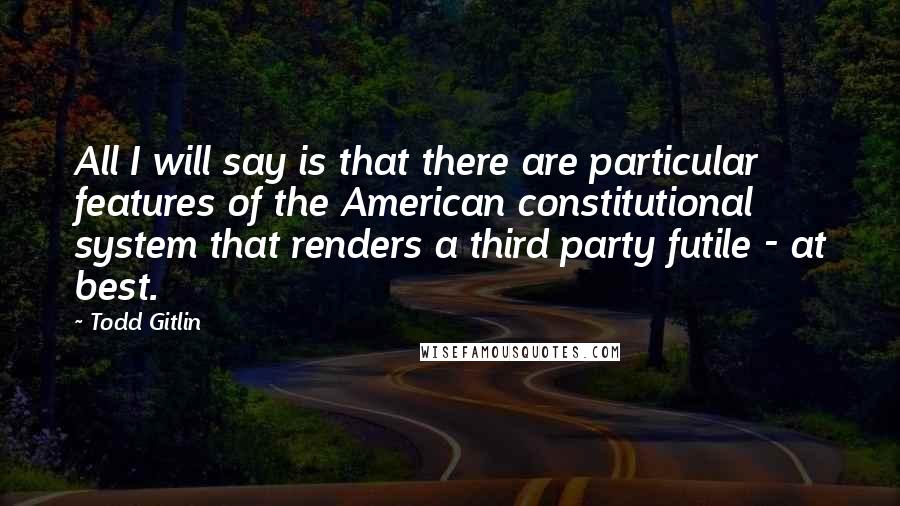 Todd Gitlin Quotes: All I will say is that there are particular features of the American constitutional system that renders a third party futile - at best.