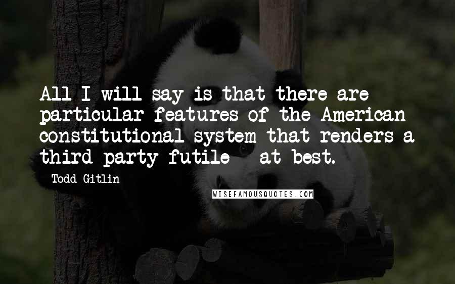 Todd Gitlin Quotes: All I will say is that there are particular features of the American constitutional system that renders a third party futile - at best.