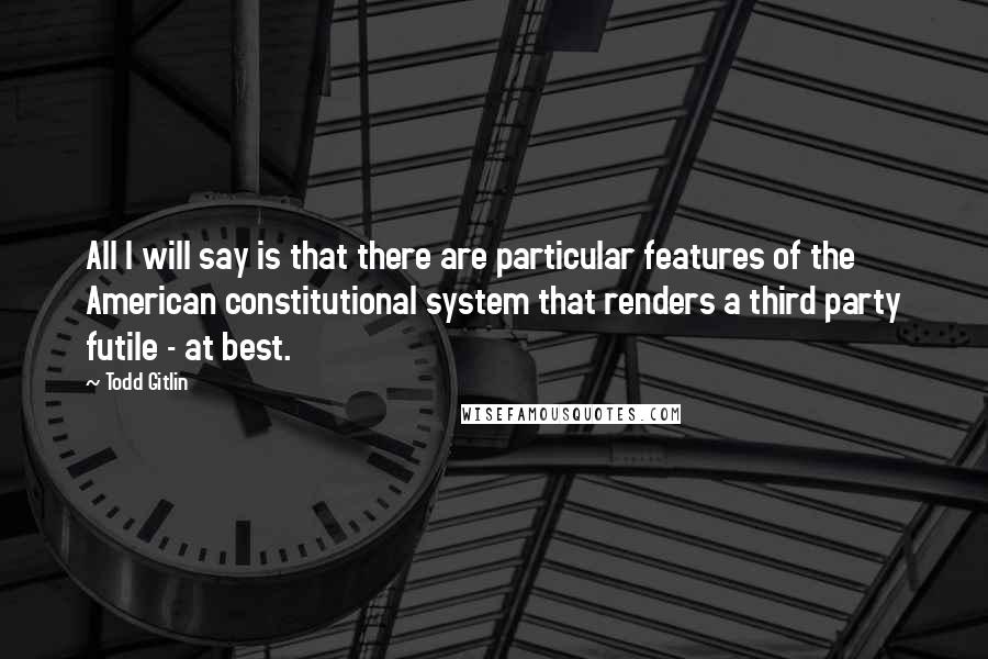 Todd Gitlin Quotes: All I will say is that there are particular features of the American constitutional system that renders a third party futile - at best.