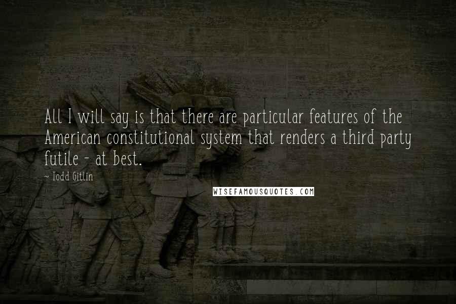 Todd Gitlin Quotes: All I will say is that there are particular features of the American constitutional system that renders a third party futile - at best.