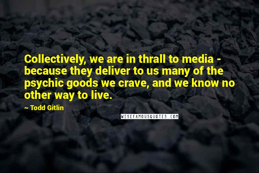Todd Gitlin Quotes: Collectively, we are in thrall to media - because they deliver to us many of the psychic goods we crave, and we know no other way to live.