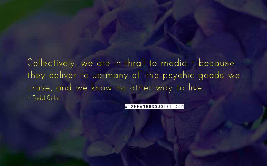 Todd Gitlin Quotes: Collectively, we are in thrall to media - because they deliver to us many of the psychic goods we crave, and we know no other way to live.