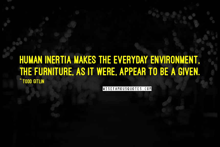 Todd Gitlin Quotes: Human inertia makes the everyday environment, the furniture, as it were, appear to be a given.