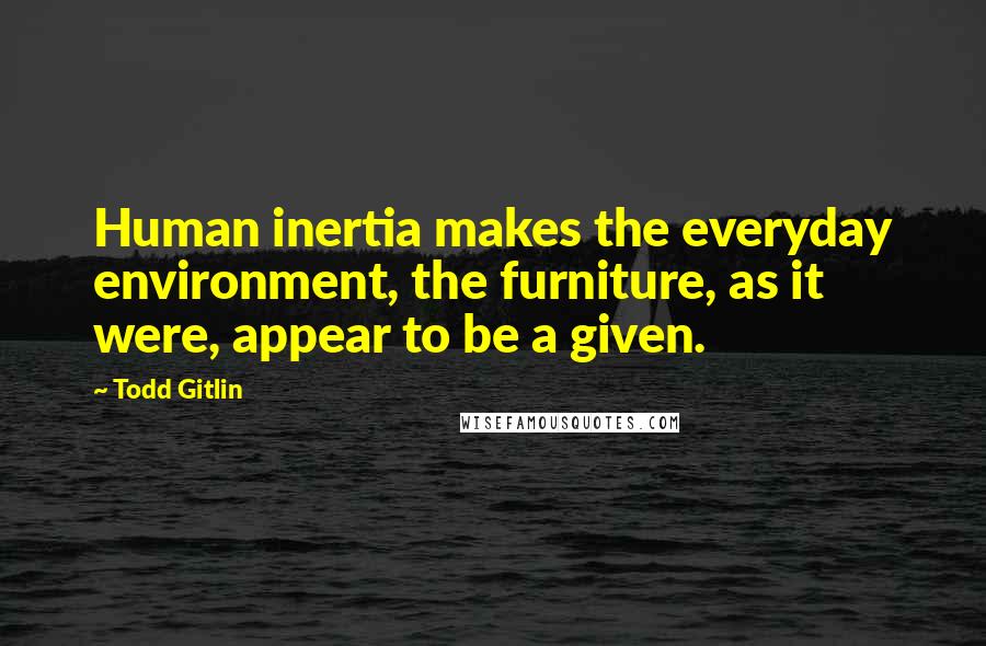 Todd Gitlin Quotes: Human inertia makes the everyday environment, the furniture, as it were, appear to be a given.