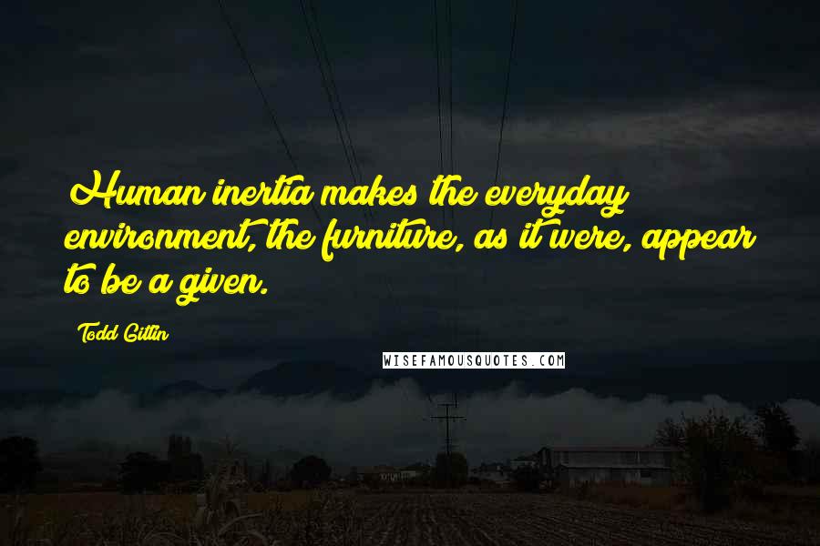 Todd Gitlin Quotes: Human inertia makes the everyday environment, the furniture, as it were, appear to be a given.