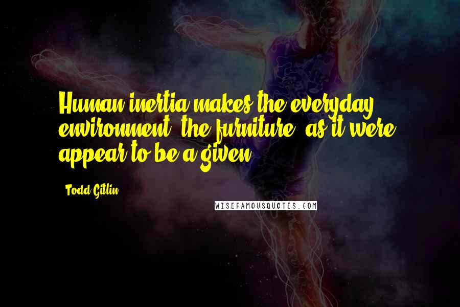 Todd Gitlin Quotes: Human inertia makes the everyday environment, the furniture, as it were, appear to be a given.