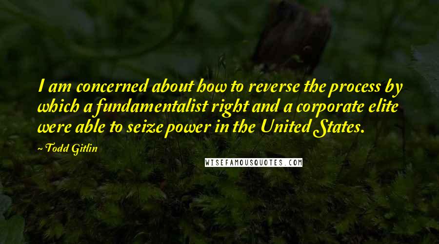 Todd Gitlin Quotes: I am concerned about how to reverse the process by which a fundamentalist right and a corporate elite were able to seize power in the United States.