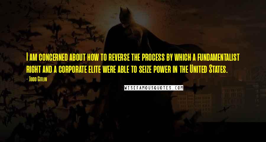 Todd Gitlin Quotes: I am concerned about how to reverse the process by which a fundamentalist right and a corporate elite were able to seize power in the United States.