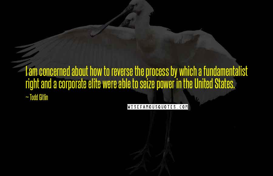 Todd Gitlin Quotes: I am concerned about how to reverse the process by which a fundamentalist right and a corporate elite were able to seize power in the United States.