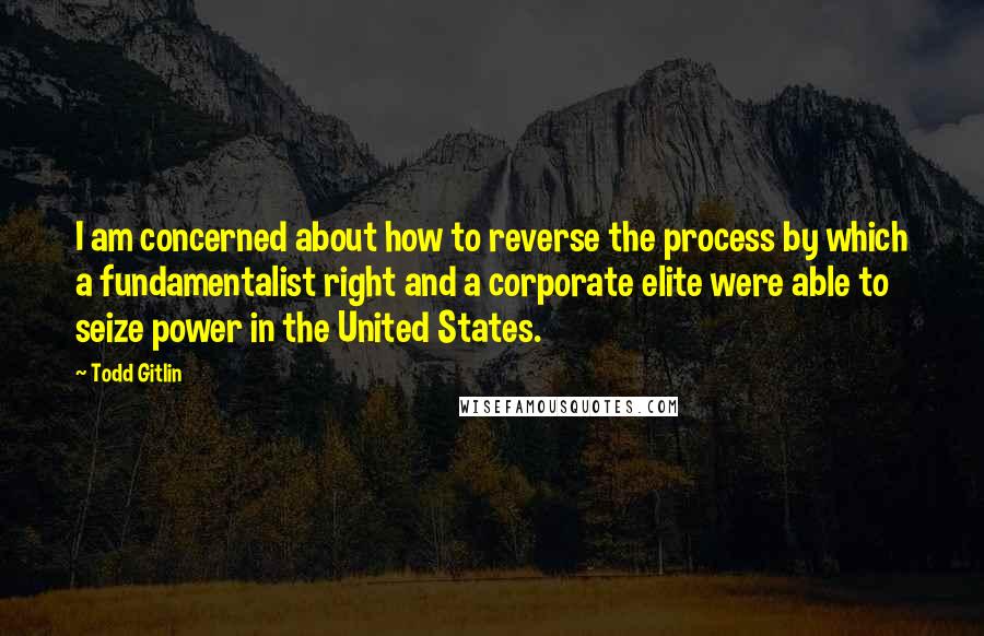 Todd Gitlin Quotes: I am concerned about how to reverse the process by which a fundamentalist right and a corporate elite were able to seize power in the United States.