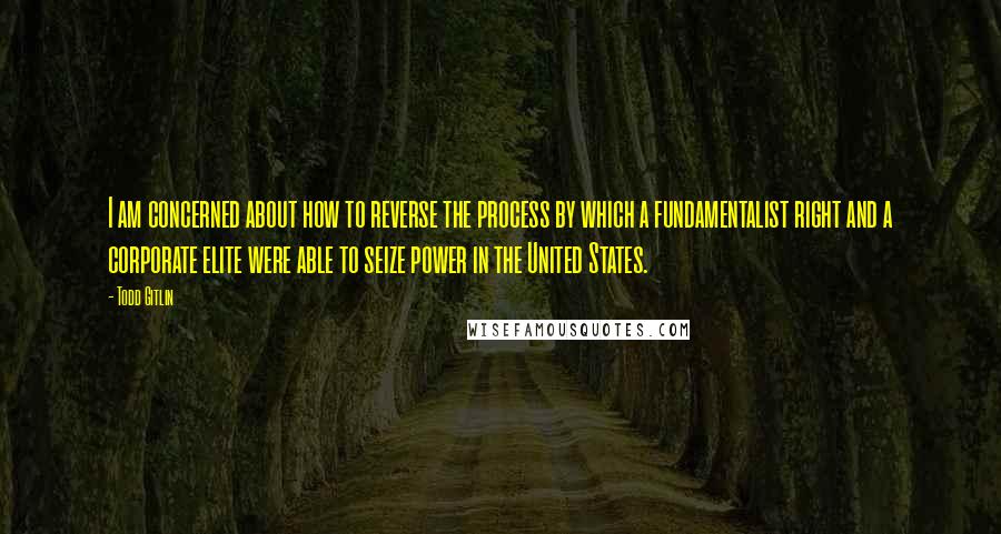 Todd Gitlin Quotes: I am concerned about how to reverse the process by which a fundamentalist right and a corporate elite were able to seize power in the United States.