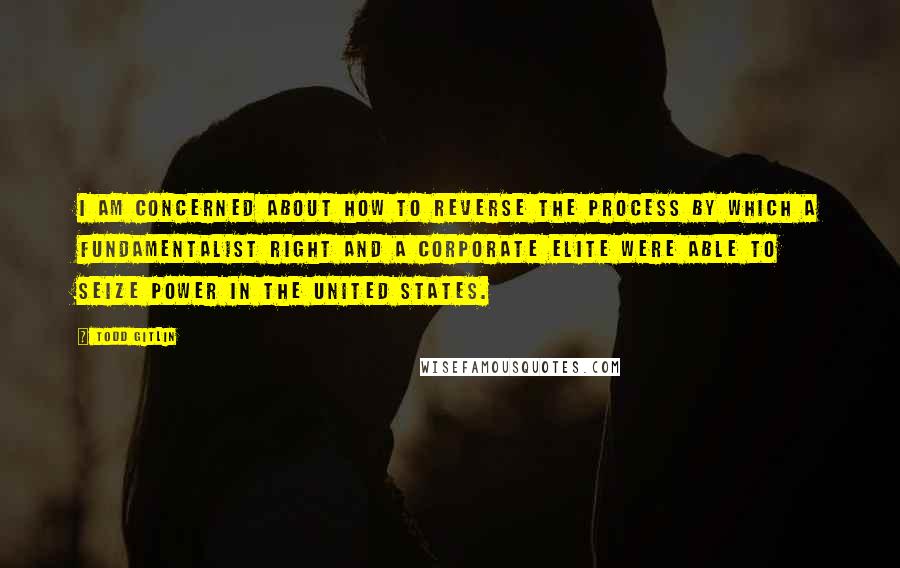 Todd Gitlin Quotes: I am concerned about how to reverse the process by which a fundamentalist right and a corporate elite were able to seize power in the United States.