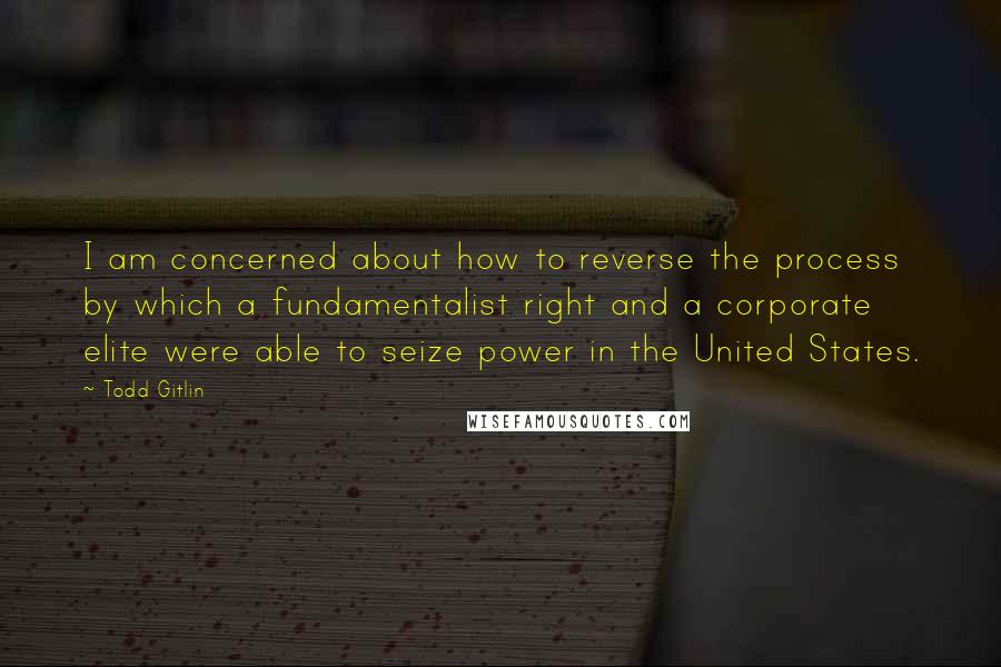 Todd Gitlin Quotes: I am concerned about how to reverse the process by which a fundamentalist right and a corporate elite were able to seize power in the United States.