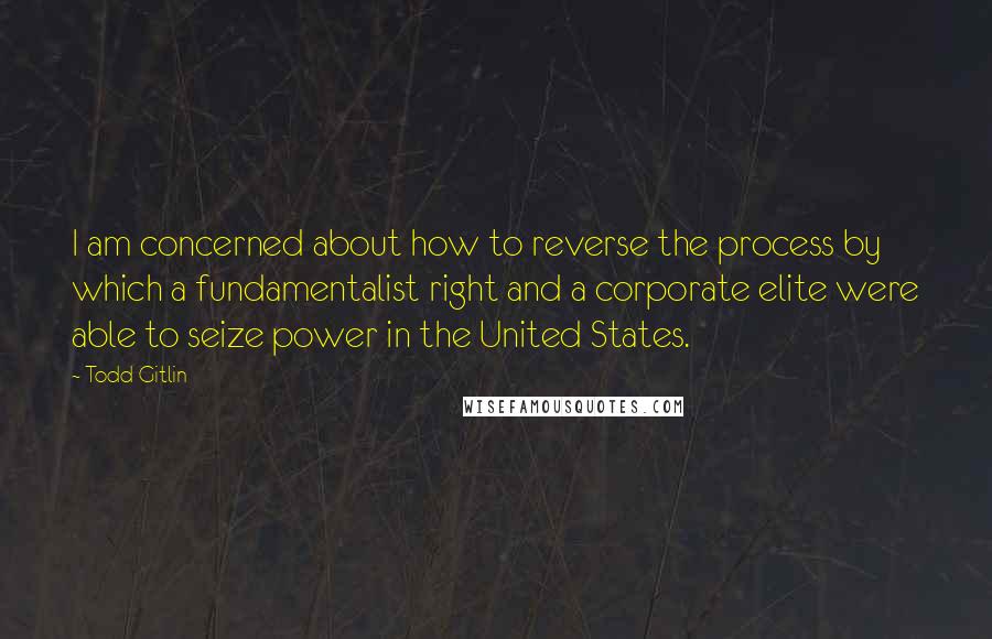 Todd Gitlin Quotes: I am concerned about how to reverse the process by which a fundamentalist right and a corporate elite were able to seize power in the United States.