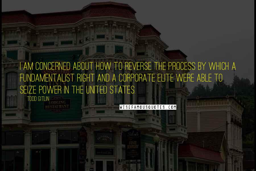 Todd Gitlin Quotes: I am concerned about how to reverse the process by which a fundamentalist right and a corporate elite were able to seize power in the United States.