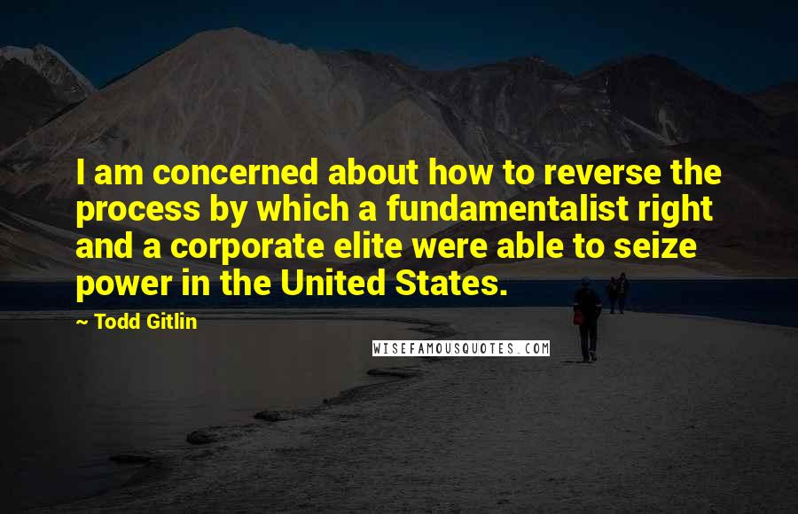 Todd Gitlin Quotes: I am concerned about how to reverse the process by which a fundamentalist right and a corporate elite were able to seize power in the United States.