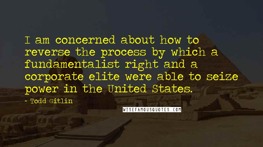 Todd Gitlin Quotes: I am concerned about how to reverse the process by which a fundamentalist right and a corporate elite were able to seize power in the United States.