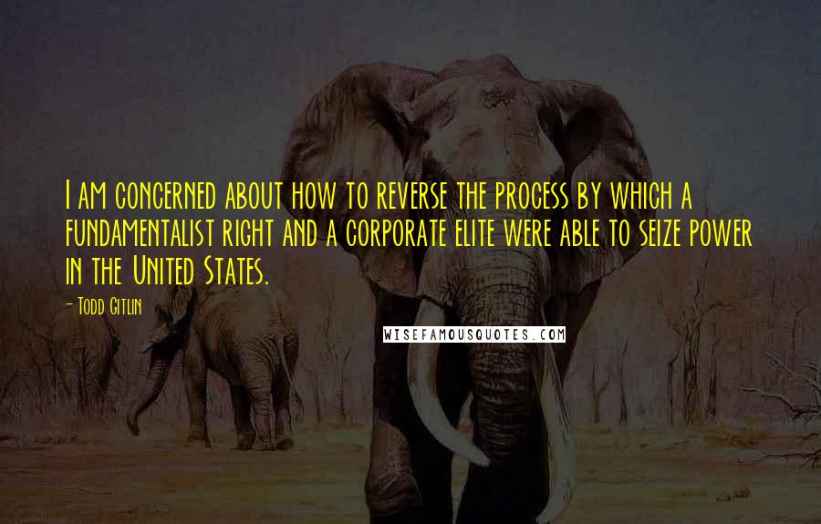 Todd Gitlin Quotes: I am concerned about how to reverse the process by which a fundamentalist right and a corporate elite were able to seize power in the United States.