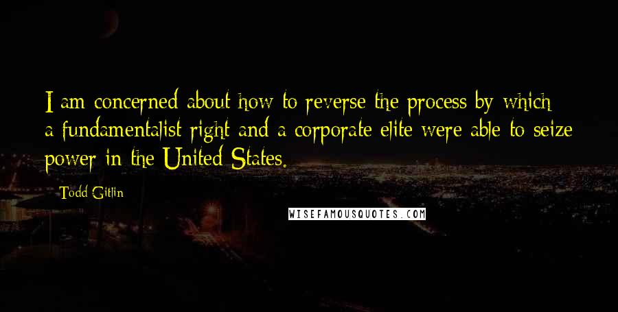 Todd Gitlin Quotes: I am concerned about how to reverse the process by which a fundamentalist right and a corporate elite were able to seize power in the United States.