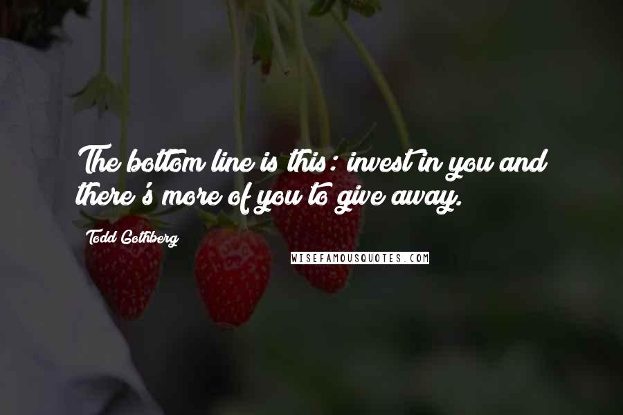 Todd Gothberg Quotes: The bottom line is this: invest in you and there's more of you to give away.