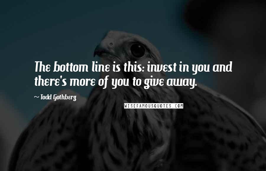 Todd Gothberg Quotes: The bottom line is this: invest in you and there's more of you to give away.