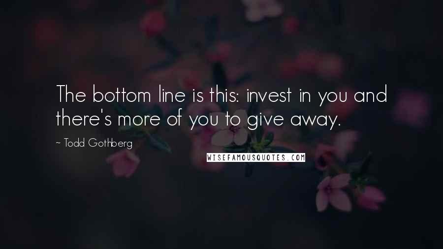 Todd Gothberg Quotes: The bottom line is this: invest in you and there's more of you to give away.