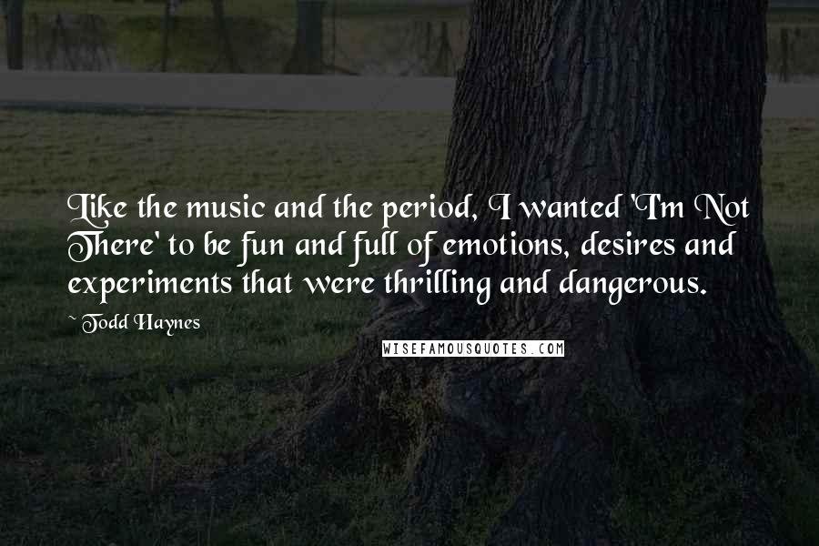 Todd Haynes Quotes: Like the music and the period, I wanted 'I'm Not There' to be fun and full of emotions, desires and experiments that were thrilling and dangerous.