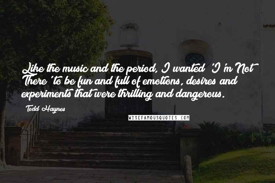 Todd Haynes Quotes: Like the music and the period, I wanted 'I'm Not There' to be fun and full of emotions, desires and experiments that were thrilling and dangerous.