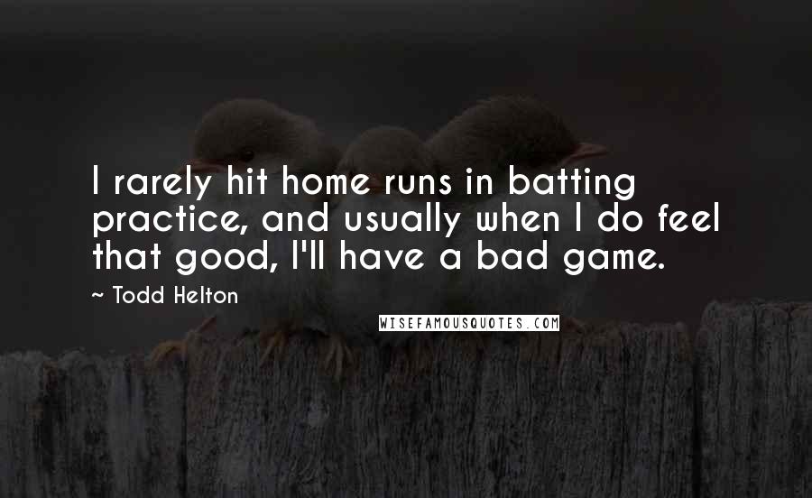 Todd Helton Quotes: I rarely hit home runs in batting practice, and usually when I do feel that good, I'll have a bad game.