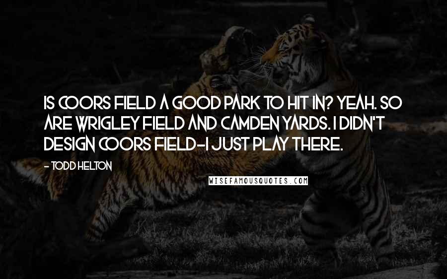 Todd Helton Quotes: Is Coors Field a good park to hit in? Yeah. So are Wrigley Field and Camden Yards. I didn't design Coors Field-I just play there.