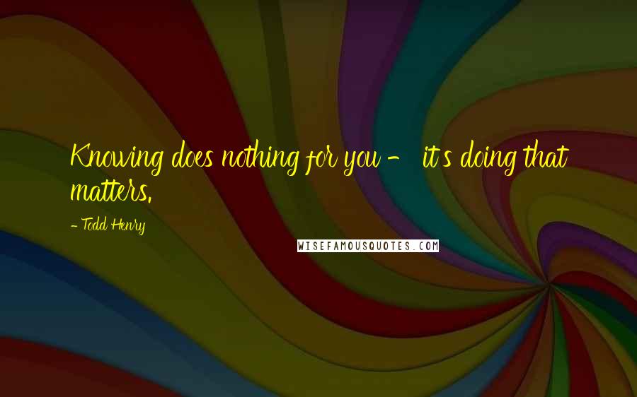 Todd Henry Quotes: Knowing does nothing for you - it's doing that matters.