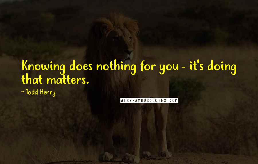 Todd Henry Quotes: Knowing does nothing for you - it's doing that matters.