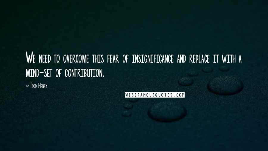 Todd Henry Quotes: We need to overcome this fear of insignificance and replace it with a mind-set of contribution.