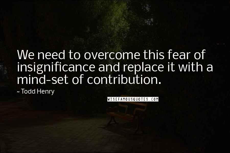 Todd Henry Quotes: We need to overcome this fear of insignificance and replace it with a mind-set of contribution.