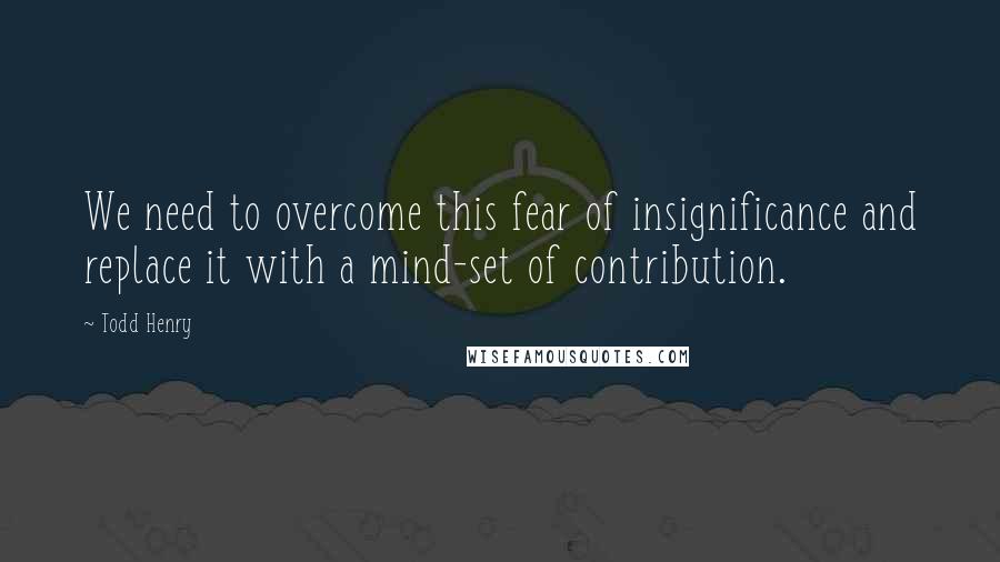 Todd Henry Quotes: We need to overcome this fear of insignificance and replace it with a mind-set of contribution.