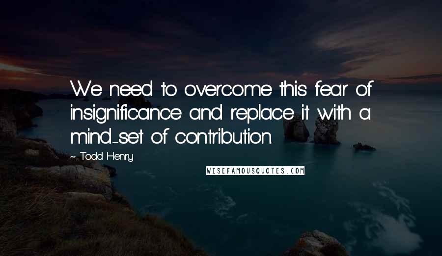 Todd Henry Quotes: We need to overcome this fear of insignificance and replace it with a mind-set of contribution.