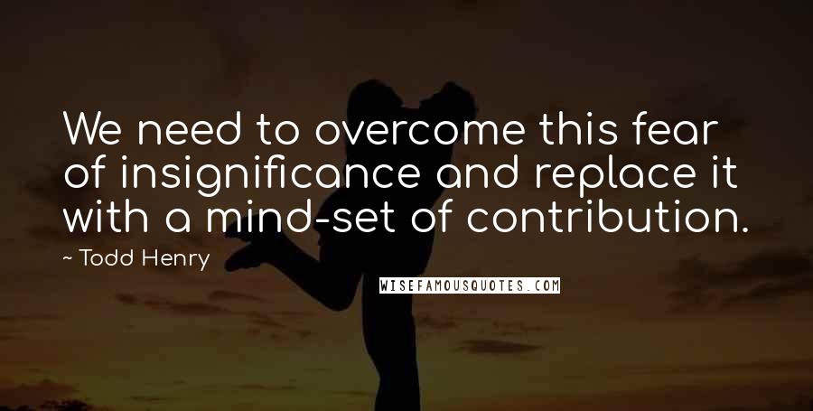 Todd Henry Quotes: We need to overcome this fear of insignificance and replace it with a mind-set of contribution.