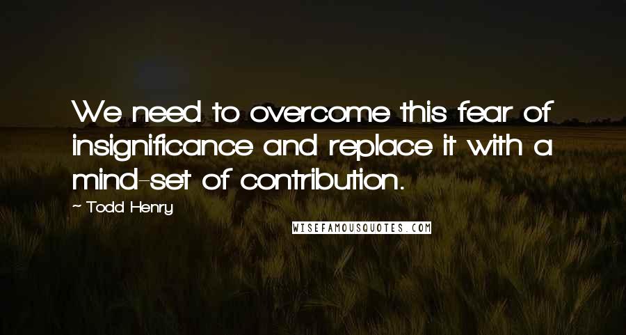 Todd Henry Quotes: We need to overcome this fear of insignificance and replace it with a mind-set of contribution.