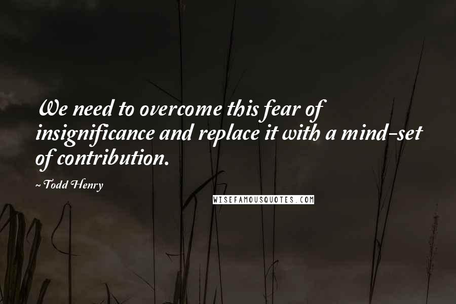 Todd Henry Quotes: We need to overcome this fear of insignificance and replace it with a mind-set of contribution.