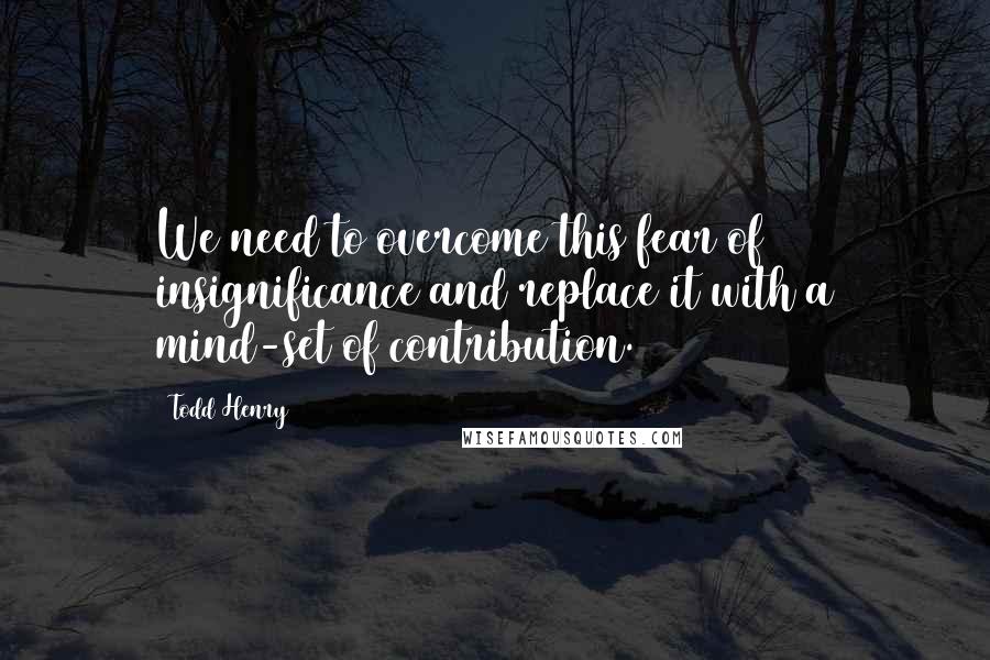 Todd Henry Quotes: We need to overcome this fear of insignificance and replace it with a mind-set of contribution.