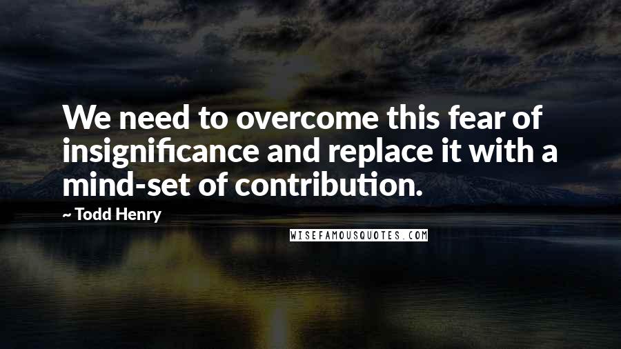 Todd Henry Quotes: We need to overcome this fear of insignificance and replace it with a mind-set of contribution.