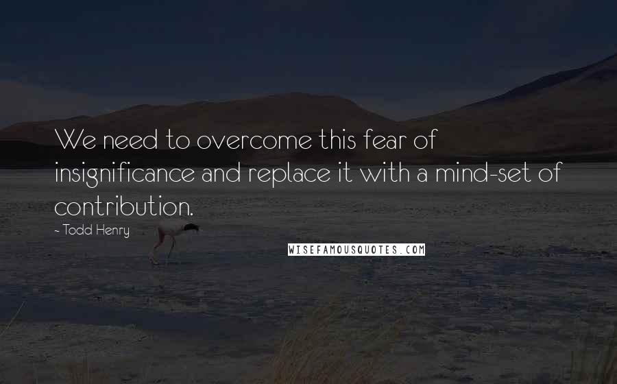 Todd Henry Quotes: We need to overcome this fear of insignificance and replace it with a mind-set of contribution.