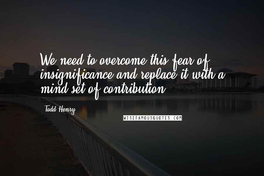 Todd Henry Quotes: We need to overcome this fear of insignificance and replace it with a mind-set of contribution.