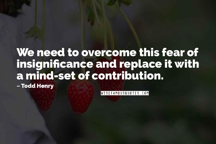 Todd Henry Quotes: We need to overcome this fear of insignificance and replace it with a mind-set of contribution.