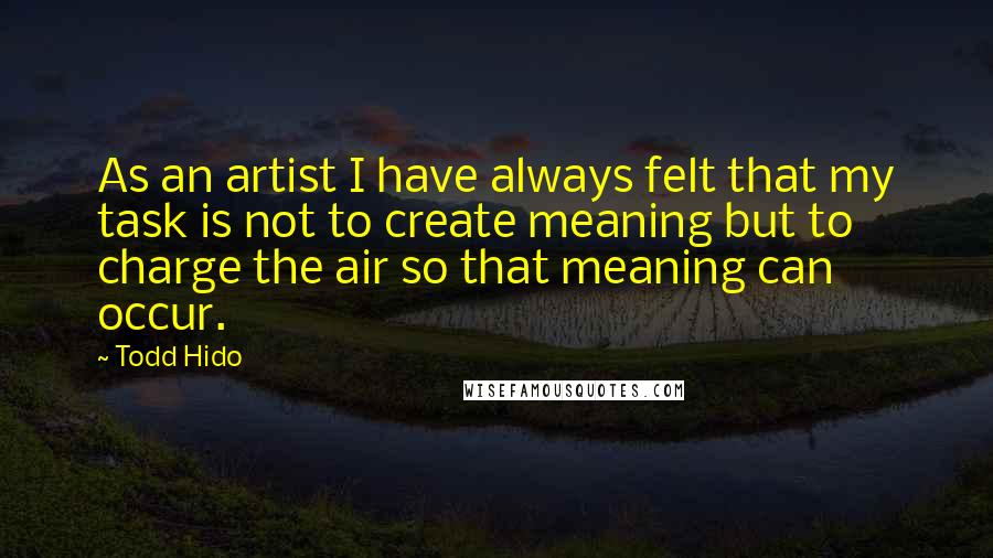 Todd Hido Quotes: As an artist I have always felt that my task is not to create meaning but to charge the air so that meaning can occur.
