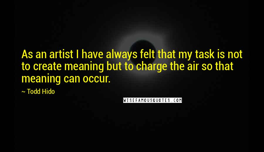 Todd Hido Quotes: As an artist I have always felt that my task is not to create meaning but to charge the air so that meaning can occur.