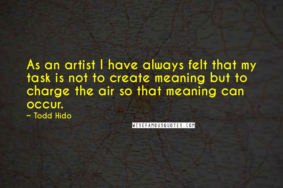 Todd Hido Quotes: As an artist I have always felt that my task is not to create meaning but to charge the air so that meaning can occur.