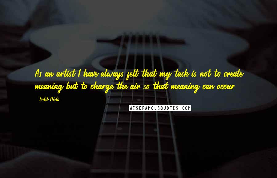 Todd Hido Quotes: As an artist I have always felt that my task is not to create meaning but to charge the air so that meaning can occur.