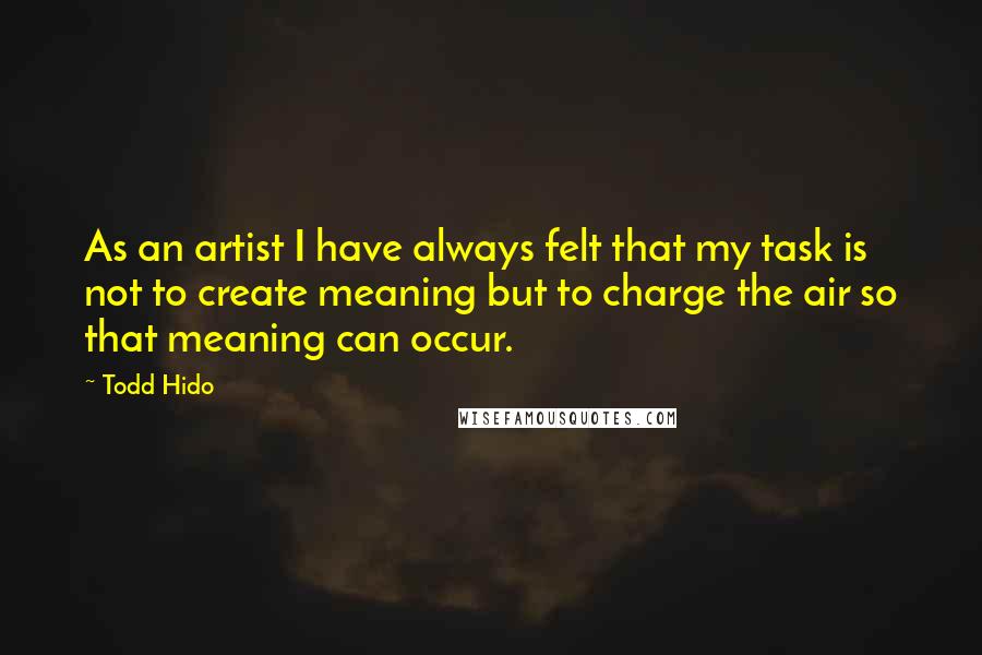 Todd Hido Quotes: As an artist I have always felt that my task is not to create meaning but to charge the air so that meaning can occur.