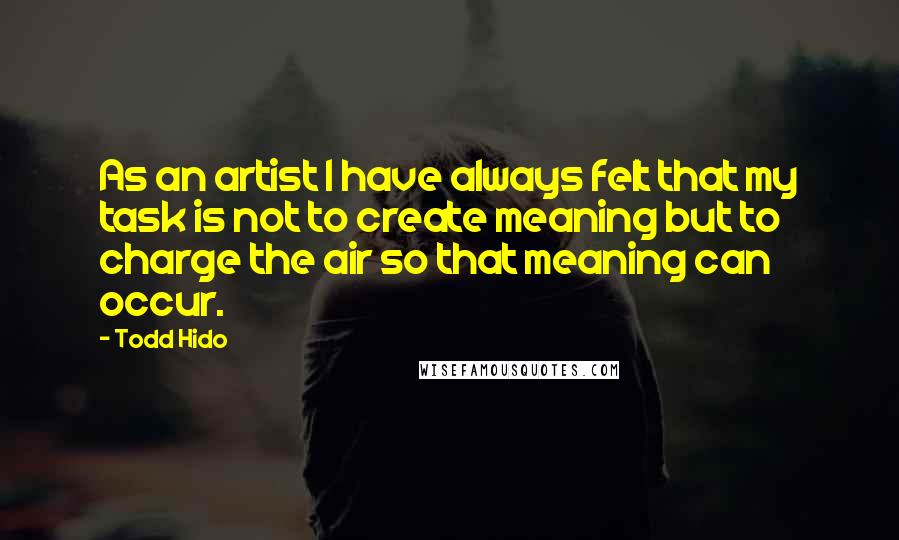 Todd Hido Quotes: As an artist I have always felt that my task is not to create meaning but to charge the air so that meaning can occur.